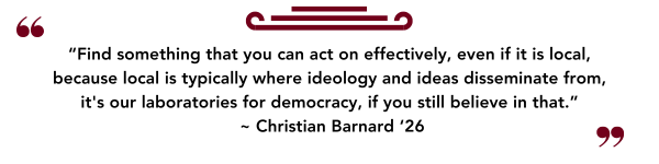 “Find something that you can act on effectively, even if it is local, because local is typically where ideology and ideas disseminate from, its our laboratories for democracy, if you still believe in that.” ~ Christian Barnard ‘26